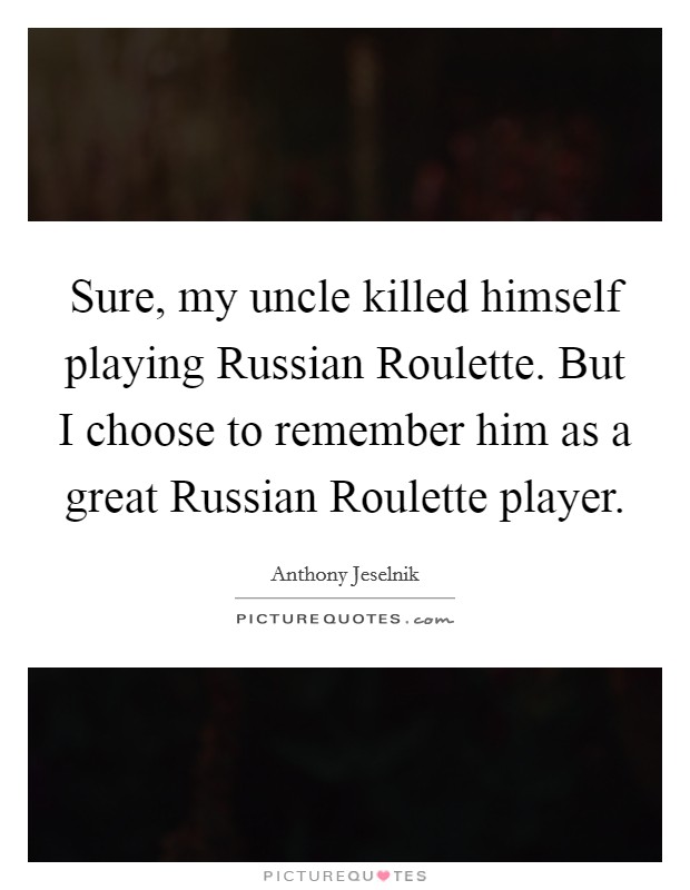 Sure, my uncle killed himself playing Russian Roulette. But I choose to remember him as a great Russian Roulette player. Picture Quote #1