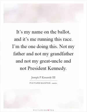 It’s my name on the ballot, and it’s me running this race. I’m the one doing this. Not my father and not my grandfather and not my great-uncle and not President Kennedy Picture Quote #1