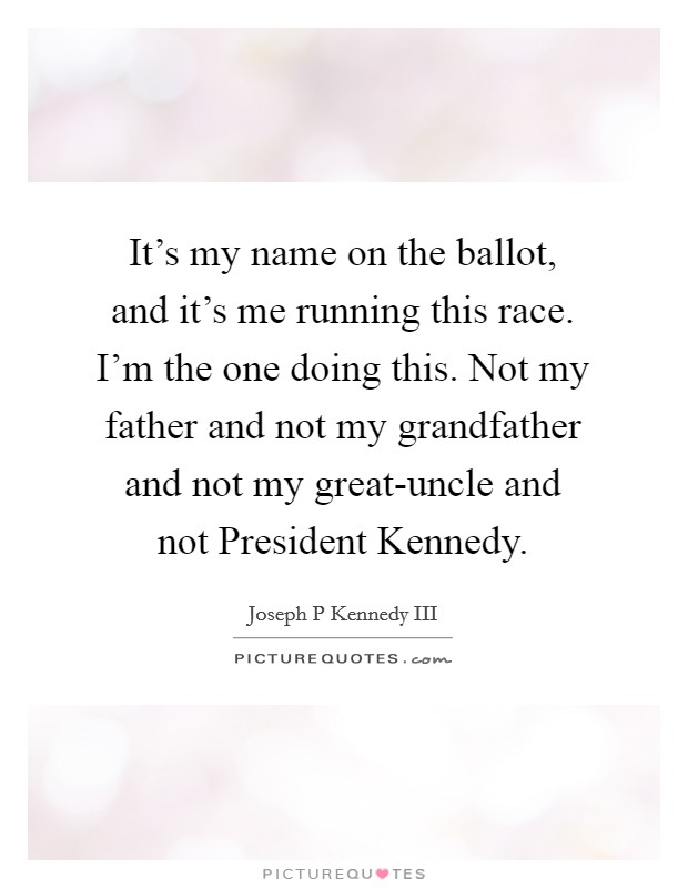 It's my name on the ballot, and it's me running this race. I'm the one doing this. Not my father and not my grandfather and not my great-uncle and not President Kennedy. Picture Quote #1