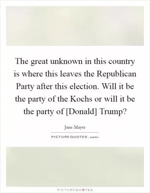 The great unknown in this country is where this leaves the Republican Party after this election. Will it be the party of the Kochs or will it be the party of [Donald] Trump? Picture Quote #1