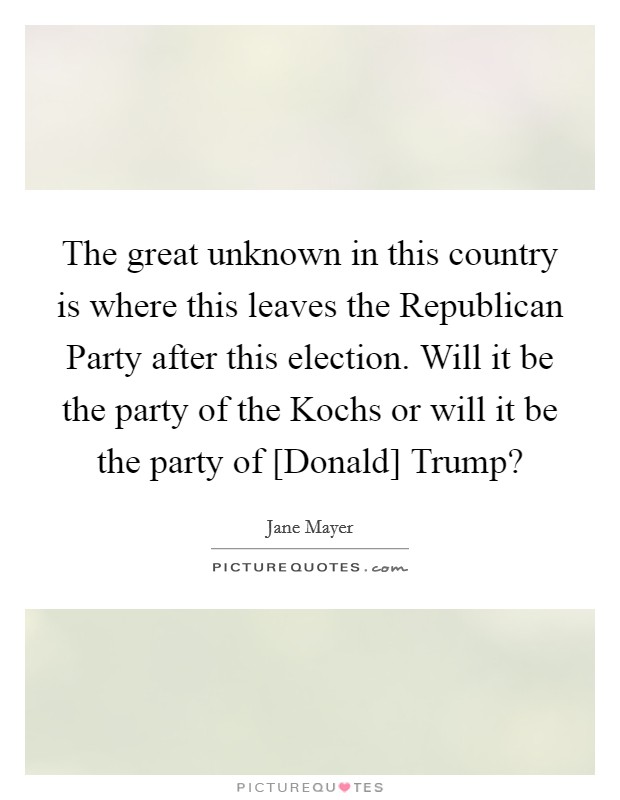 The great unknown in this country is where this leaves the Republican Party after this election. Will it be the party of the Kochs or will it be the party of [Donald] Trump? Picture Quote #1