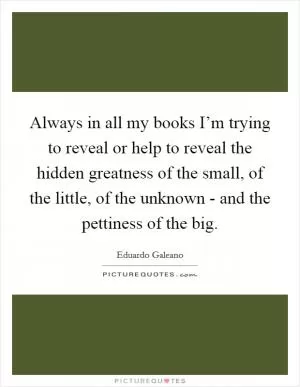 Always in all my books I’m trying to reveal or help to reveal the hidden greatness of the small, of the little, of the unknown - and the pettiness of the big Picture Quote #1