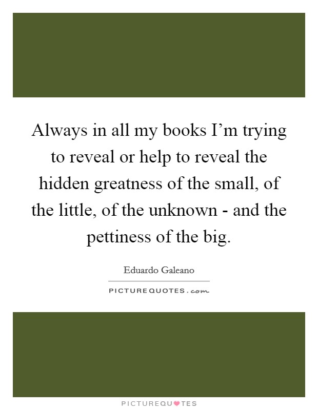 Always in all my books I'm trying to reveal or help to reveal the hidden greatness of the small, of the little, of the unknown - and the pettiness of the big. Picture Quote #1