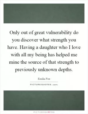 Only out of great vulnerability do you discover what strength you have. Having a daughter who I love with all my being has helped me mine the source of that strength to previously unknown depths Picture Quote #1