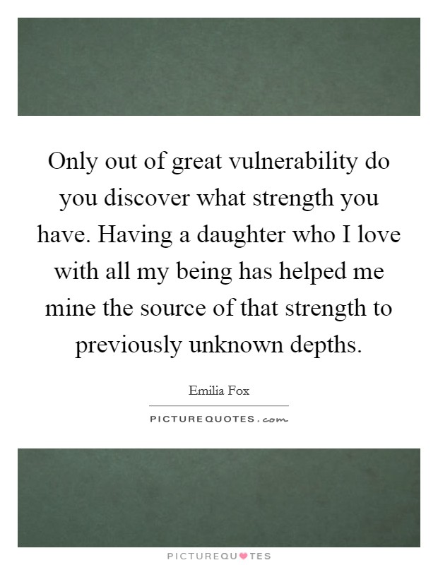 Only out of great vulnerability do you discover what strength you have. Having a daughter who I love with all my being has helped me mine the source of that strength to previously unknown depths. Picture Quote #1