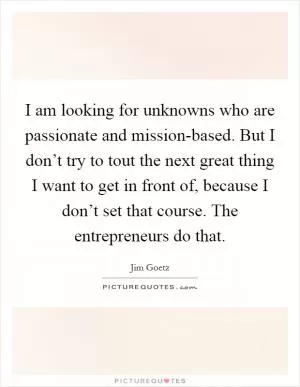 I am looking for unknowns who are passionate and mission-based. But I don’t try to tout the next great thing I want to get in front of, because I don’t set that course. The entrepreneurs do that Picture Quote #1