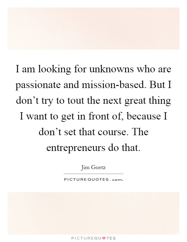 I am looking for unknowns who are passionate and mission-based. But I don't try to tout the next great thing I want to get in front of, because I don't set that course. The entrepreneurs do that. Picture Quote #1