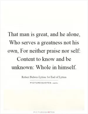 That man is great, and he alone, Who serves a greatness not his own, For neither praise nor self: Content to know and be unknown: Whole in himself Picture Quote #1