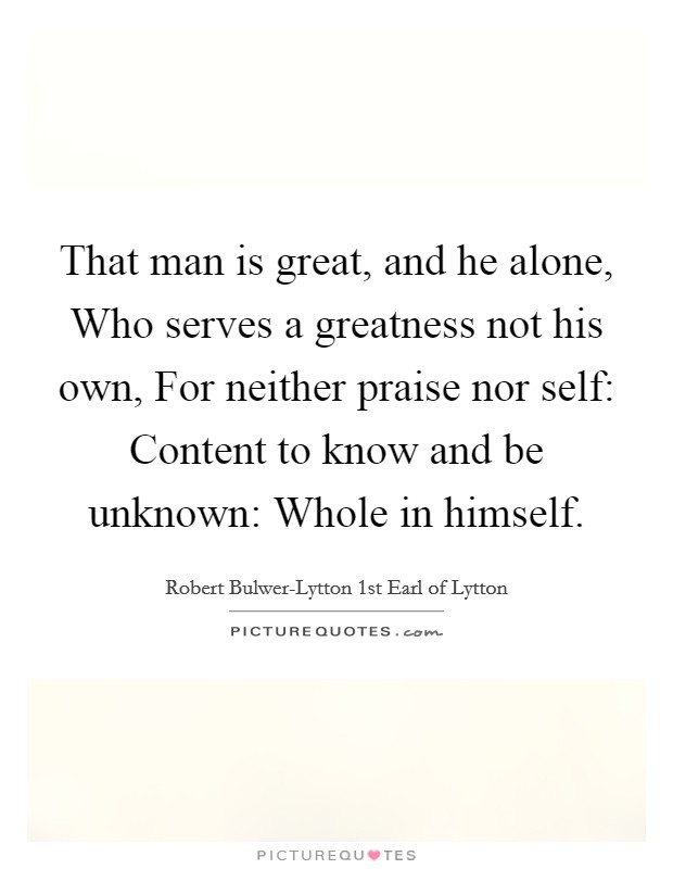 That man is great, and he alone, Who serves a greatness not his own, For neither praise nor self: Content to know and be unknown: Whole in himself. Picture Quote #1