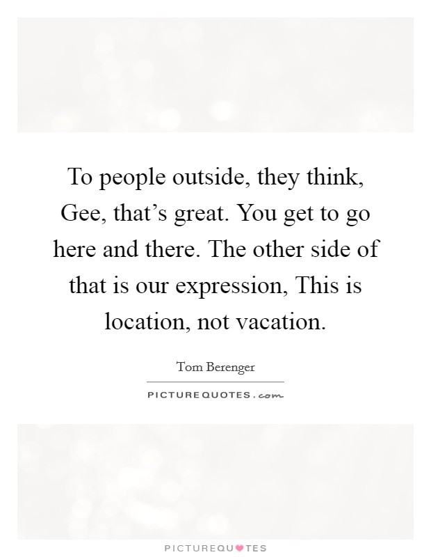 To people outside, they think, Gee, that's great. You get to go here and there. The other side of that is our expression, This is location, not vacation. Picture Quote #1
