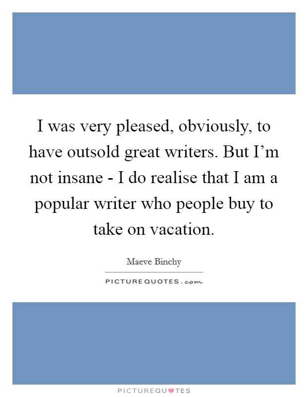 I was very pleased, obviously, to have outsold great writers. But I'm not insane - I do realise that I am a popular writer who people buy to take on vacation. Picture Quote #1