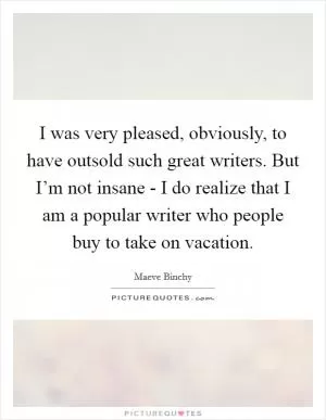 I was very pleased, obviously, to have outsold such great writers. But I’m not insane - I do realize that I am a popular writer who people buy to take on vacation Picture Quote #1