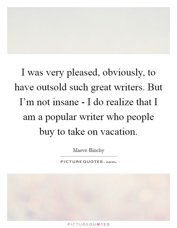 I was very pleased, obviously, to have outsold such great writers. But I'm not insane - I do realize that I am a popular writer who people buy to take on vacation. Picture Quote #1