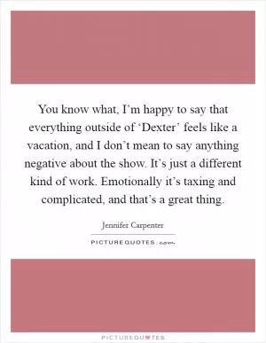You know what, I’m happy to say that everything outside of ‘Dexter’ feels like a vacation, and I don’t mean to say anything negative about the show. It’s just a different kind of work. Emotionally it’s taxing and complicated, and that’s a great thing Picture Quote #1