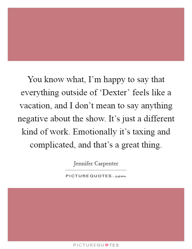 You know what, I'm happy to say that everything outside of ‘Dexter' feels like a vacation, and I don't mean to say anything negative about the show. It's just a different kind of work. Emotionally it's taxing and complicated, and that's a great thing. Picture Quote #1