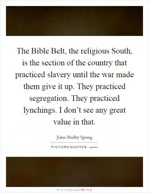 The Bible Belt, the religious South, is the section of the country that practiced slavery until the war made them give it up. They practiced segregation. They practiced lynchings. I don’t see any great value in that Picture Quote #1