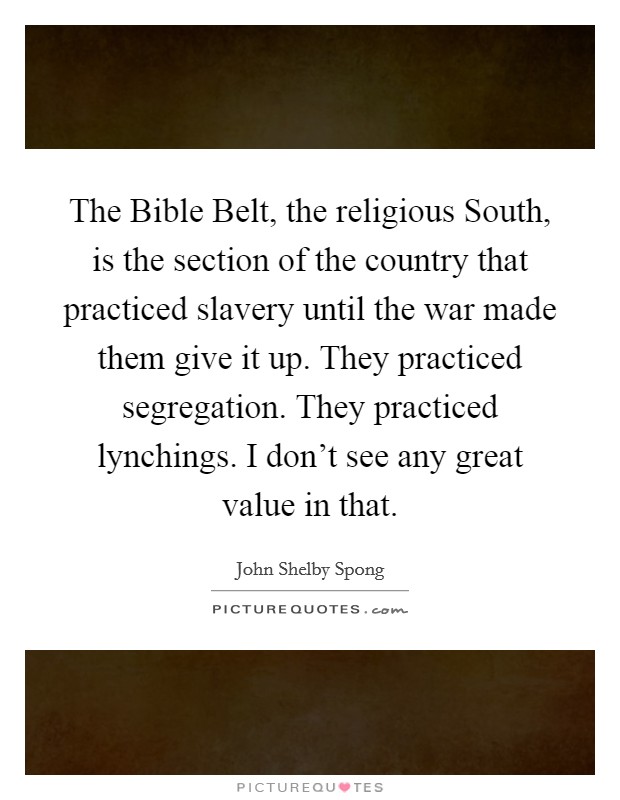 The Bible Belt, the religious South, is the section of the country that practiced slavery until the war made them give it up. They practiced segregation. They practiced lynchings. I don't see any great value in that. Picture Quote #1