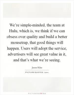We’re simple-minded, the team at Hulu, which is, we think if we can obsess over quality and build a better mousetrap, that good things will happen. Users will adopt the service, advertisers will see great value in it, and that’s what we’re seeing Picture Quote #1