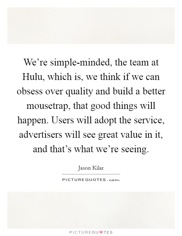 We're simple-minded, the team at Hulu, which is, we think if we can obsess over quality and build a better mousetrap, that good things will happen. Users will adopt the service, advertisers will see great value in it, and that's what we're seeing. Picture Quote #1
