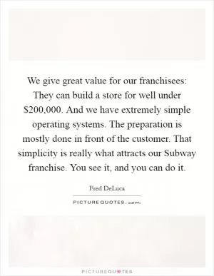 We give great value for our franchisees: They can build a store for well under $200,000. And we have extremely simple operating systems. The preparation is mostly done in front of the customer. That simplicity is really what attracts our Subway franchise. You see it, and you can do it Picture Quote #1
