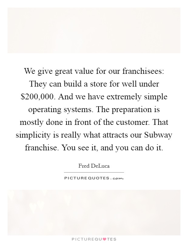 We give great value for our franchisees: They can build a store for well under $200,000. And we have extremely simple operating systems. The preparation is mostly done in front of the customer. That simplicity is really what attracts our Subway franchise. You see it, and you can do it. Picture Quote #1