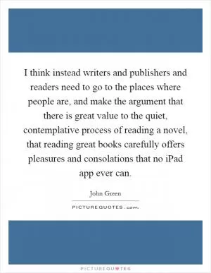 I think instead writers and publishers and readers need to go to the places where people are, and make the argument that there is great value to the quiet, contemplative process of reading a novel, that reading great books carefully offers pleasures and consolations that no iPad app ever can Picture Quote #1