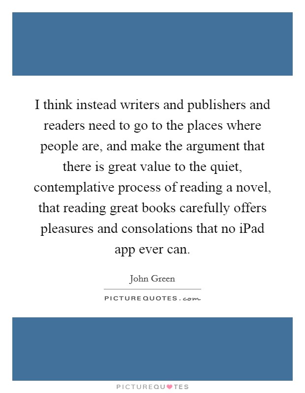 I think instead writers and publishers and readers need to go to the places where people are, and make the argument that there is great value to the quiet, contemplative process of reading a novel, that reading great books carefully offers pleasures and consolations that no iPad app ever can. Picture Quote #1