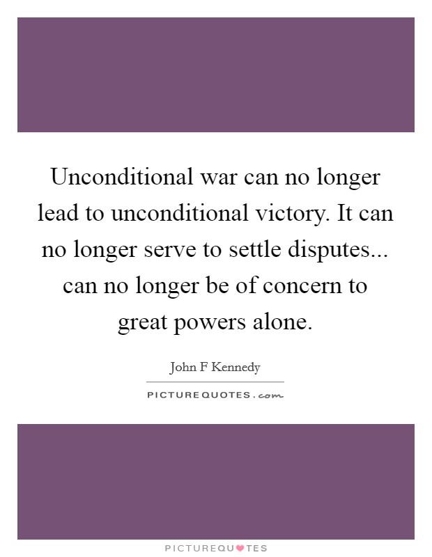 Unconditional war can no longer lead to unconditional victory. It can no longer serve to settle disputes... can no longer be of concern to great powers alone. Picture Quote #1