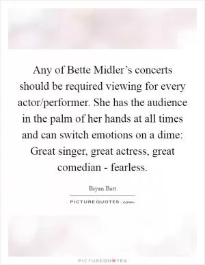 Any of Bette Midler’s concerts should be required viewing for every actor/performer. She has the audience in the palm of her hands at all times and can switch emotions on a dime: Great singer, great actress, great comedian - fearless Picture Quote #1