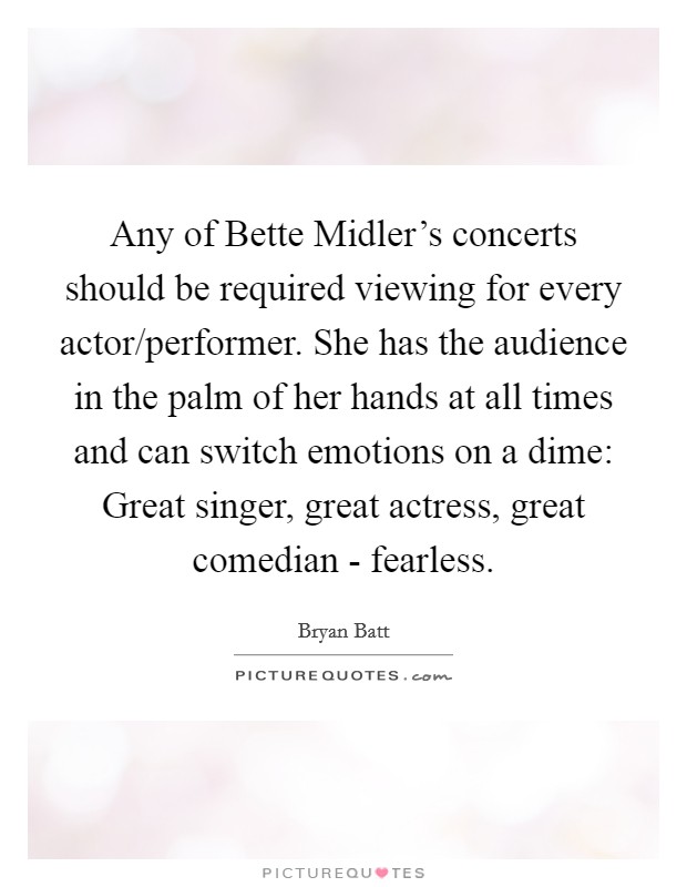 Any of Bette Midler's concerts should be required viewing for every actor/performer. She has the audience in the palm of her hands at all times and can switch emotions on a dime: Great singer, great actress, great comedian - fearless. Picture Quote #1