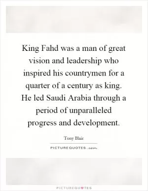 King Fahd was a man of great vision and leadership who inspired his countrymen for a quarter of a century as king. He led Saudi Arabia through a period of unparalleled progress and development Picture Quote #1