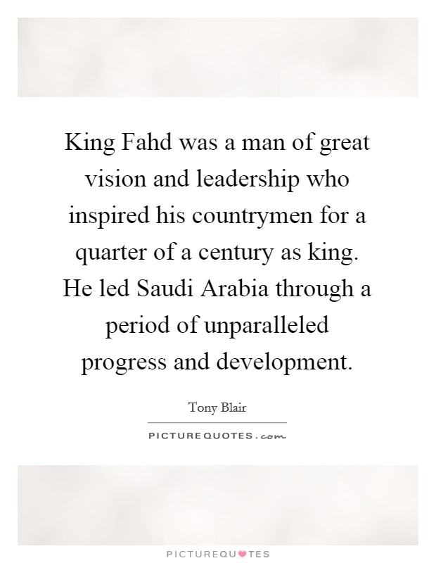 King Fahd was a man of great vision and leadership who inspired his countrymen for a quarter of a century as king. He led Saudi Arabia through a period of unparalleled progress and development. Picture Quote #1
