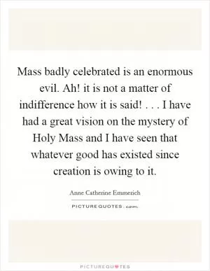Mass badly celebrated is an enormous evil. Ah! it is not a matter of indifference how it is said! . . . I have had a great vision on the mystery of Holy Mass and I have seen that whatever good has existed since creation is owing to it Picture Quote #1