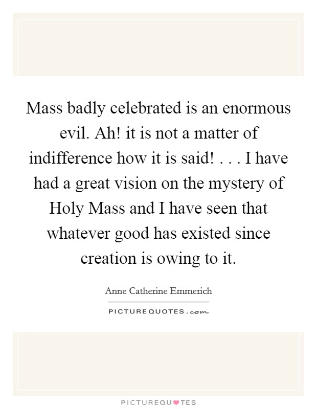 Mass badly celebrated is an enormous evil. Ah! it is not a matter of indifference how it is said! . . . I have had a great vision on the mystery of Holy Mass and I have seen that whatever good has existed since creation is owing to it. Picture Quote #1