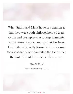 What Smith and Marx have in common is that they were both philosophers of great vision and perceptiveness, deep humanity, and a sense of social reality that has been lost in the abstractly formalistic economic theories that have dominated the field since the last third of the nineteenth century Picture Quote #1