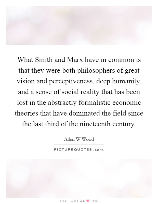 What Smith and Marx have in common is that they were both philosophers of great vision and perceptiveness, deep humanity, and a sense of social reality that has been lost in the abstractly formalistic economic theories that have dominated the field since the last third of the nineteenth century. Picture Quote #1