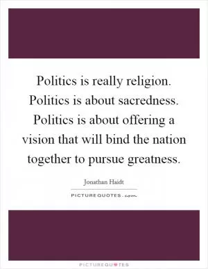 Politics is really religion. Politics is about sacredness. Politics is about offering a vision that will bind the nation together to pursue greatness Picture Quote #1