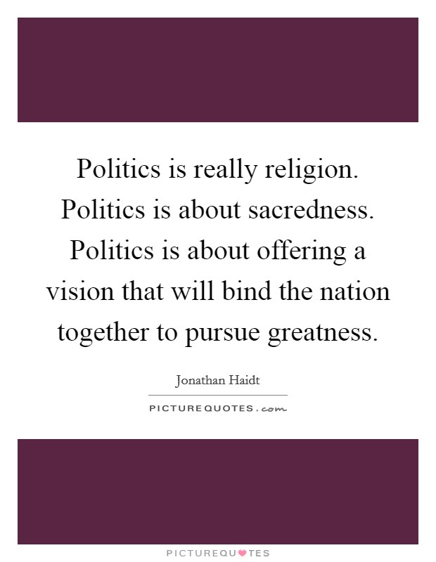 Politics is really religion. Politics is about sacredness. Politics is about offering a vision that will bind the nation together to pursue greatness. Picture Quote #1