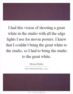 I had this vision of shooting a great white in the studio with all the edge lights I use for movie posters. I knew that I couldn’t bring the great white to the studio, so I had to bring the studio to the great white Picture Quote #1