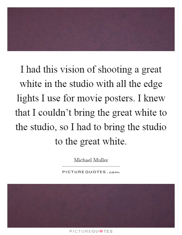 I had this vision of shooting a great white in the studio with all the edge lights I use for movie posters. I knew that I couldn't bring the great white to the studio, so I had to bring the studio to the great white. Picture Quote #1