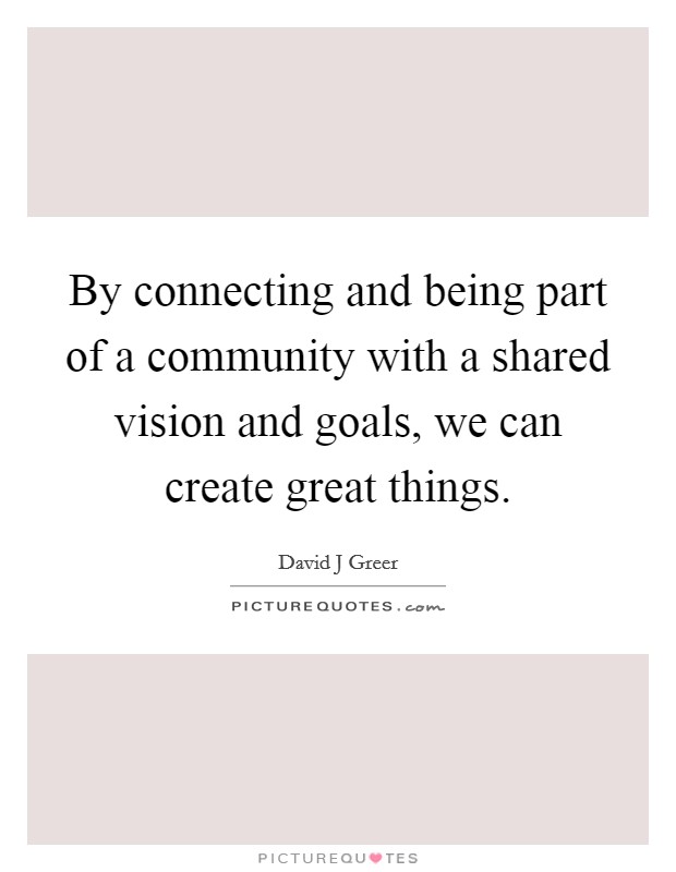 By connecting and being part of a community with a shared vision and goals, we can create great things. Picture Quote #1