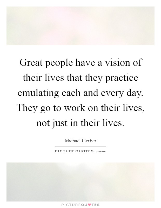 Great people have a vision of their lives that they practice emulating each and every day. They go to work on their lives, not just in their lives. Picture Quote #1