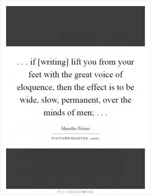 . . . if [writing] lift you from your feet with the great voice of eloquence, then the effect is to be wide, slow, permanent, over the minds of men; . .  Picture Quote #1