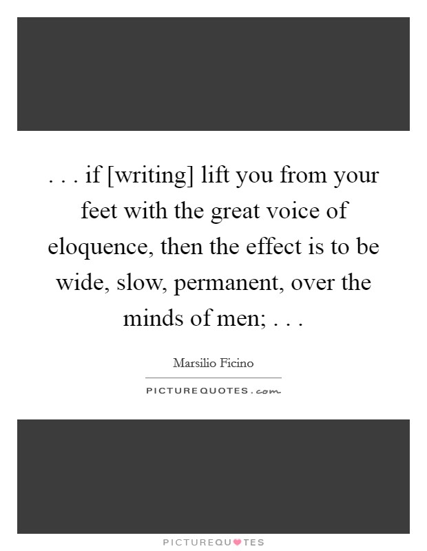 . . . if [writing] lift you from your feet with the great voice of eloquence, then the effect is to be wide, slow, permanent, over the minds of men; . . . Picture Quote #1