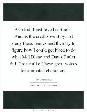 As a kid, I just loved cartoons. And as the credits went by, I’d study those names and then try to figure how I could get hired to do what Mel Blanc and Daws Butler did. Create all of these great voices for animated characters Picture Quote #1