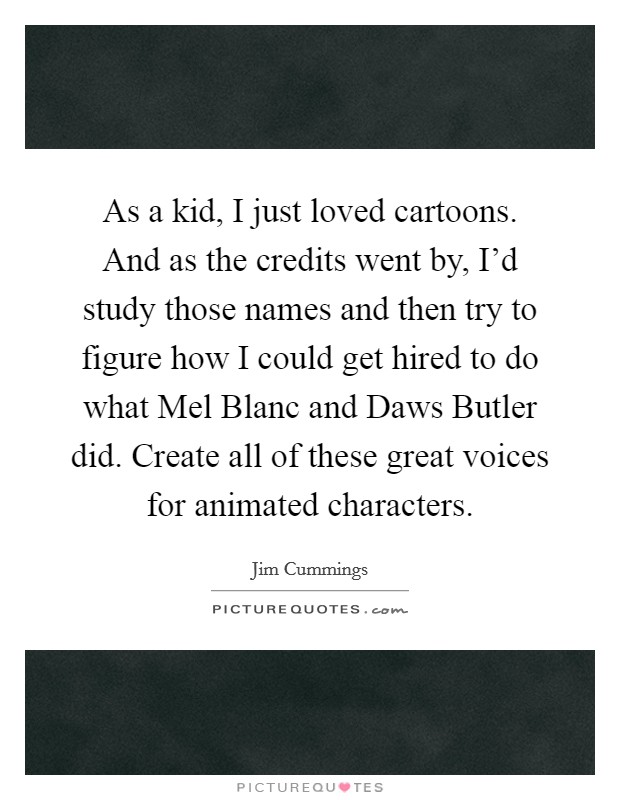 As a kid, I just loved cartoons. And as the credits went by, I'd study those names and then try to figure how I could get hired to do what Mel Blanc and Daws Butler did. Create all of these great voices for animated characters. Picture Quote #1