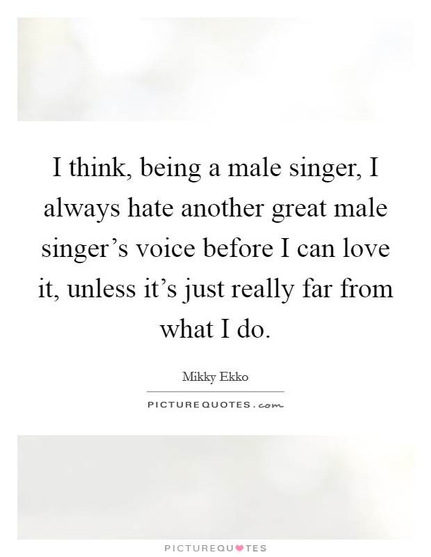 I think, being a male singer, I always hate another great male singer's voice before I can love it, unless it's just really far from what I do. Picture Quote #1