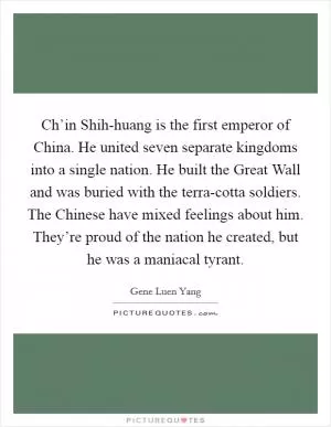 Ch’in Shih-huang is the first emperor of China. He united seven separate kingdoms into a single nation. He built the Great Wall and was buried with the terra-cotta soldiers. The Chinese have mixed feelings about him. They’re proud of the nation he created, but he was a maniacal tyrant Picture Quote #1