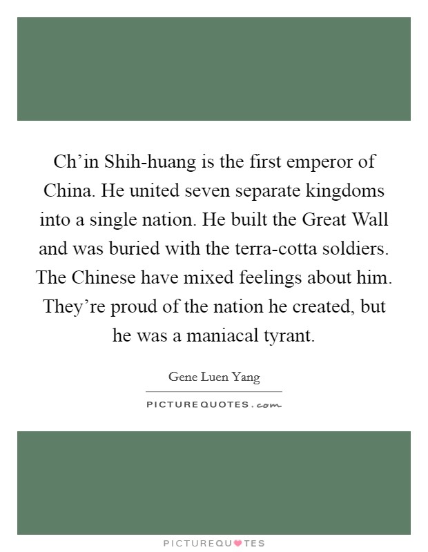 Ch'in Shih-huang is the first emperor of China. He united seven separate kingdoms into a single nation. He built the Great Wall and was buried with the terra-cotta soldiers. The Chinese have mixed feelings about him. They're proud of the nation he created, but he was a maniacal tyrant. Picture Quote #1