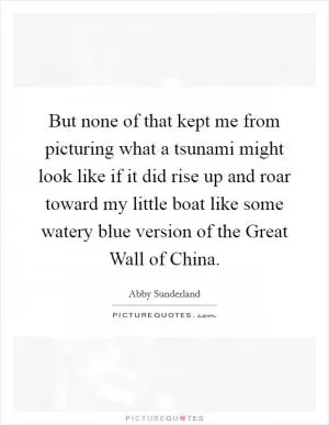 But none of that kept me from picturing what a tsunami might look like if it did rise up and roar toward my little boat like some watery blue version of the Great Wall of China Picture Quote #1